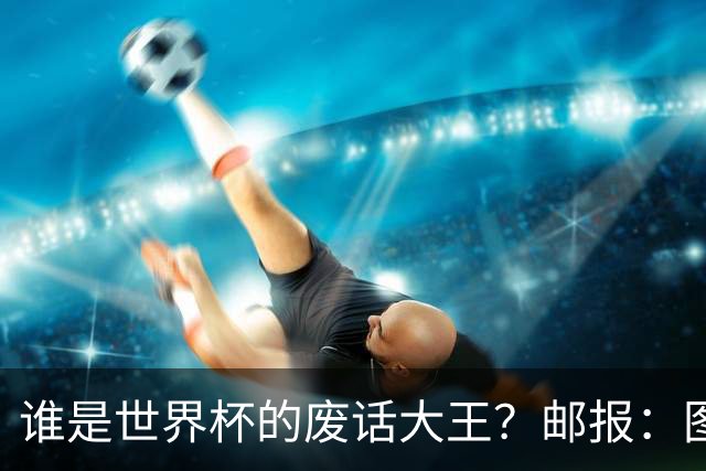 谁是世界杯的废话大王？邮报：图赫尔高居第4，贝尔萨几乎不废话